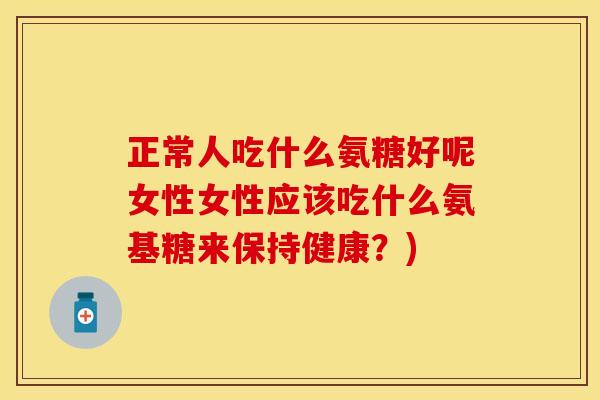 正常人吃什么氨糖好呢女性女性应该吃什么氨基糖来保持健康？)