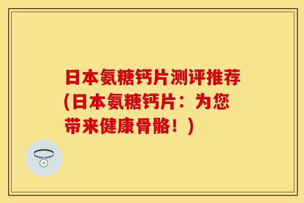 日本氨糖钙片测评推荐(日本氨糖钙片：为您带来健康骨骼！)
