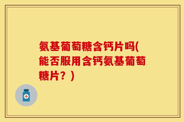 氨基葡萄糖含钙片吗(能否服用含钙氨基葡萄糖片？)