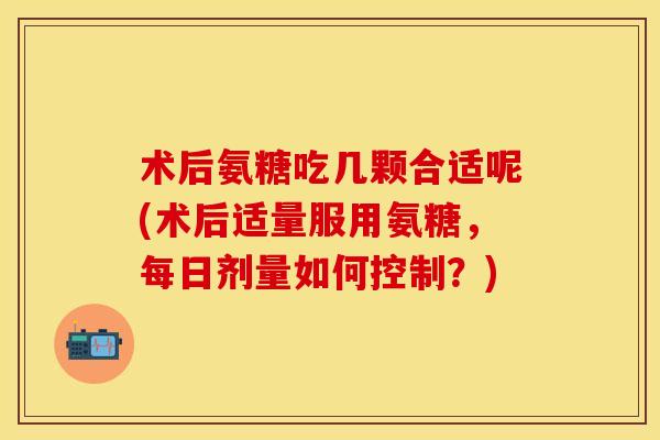 术后氨糖吃几颗合适呢(术后适量服用氨糖，每日剂量如何控制？)