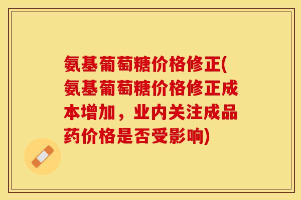 氨基葡萄糖价格修正(氨基葡萄糖价格修正成本增加，业内关注成品药价格是否受影响)