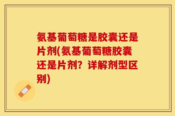 氨基葡萄糖是胶囊还是片剂(氨基葡萄糖胶囊还是片剂？详解剂型区别)-第1张图片-关节保镖