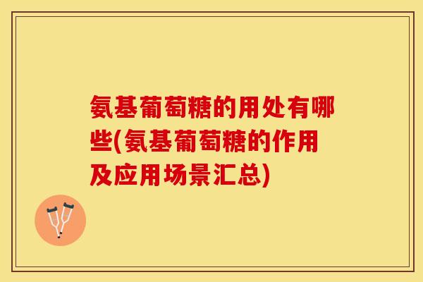 氨基葡萄糖的用处有哪些(氨基葡萄糖的作用及应用场景汇总)