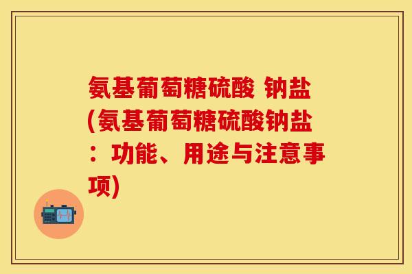 氨基葡萄糖硫酸 钠盐(氨基葡萄糖硫酸钠盐：功能、用途与注意事项)