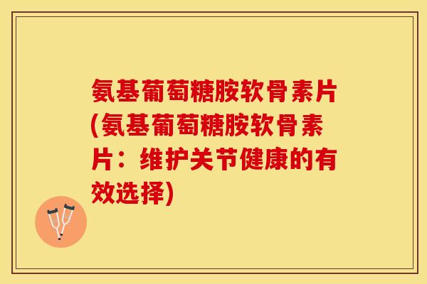 氨基葡萄糖胺软骨素片(氨基葡萄糖胺软骨素片：维护关节健康的有效选择)