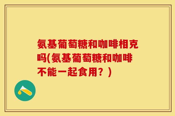 氨基葡萄糖和咖啡相克吗(氨基葡萄糖和咖啡不能一起食用？)