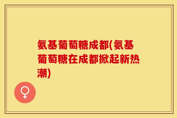 氨基葡萄糖成都(氨基葡萄糖在成都掀起新热潮)