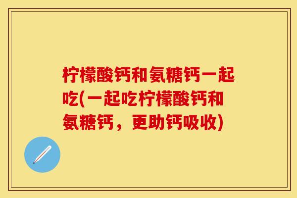 柠檬酸钙和氨糖钙一起吃(一起吃柠檬酸钙和氨糖钙，更助钙吸收)