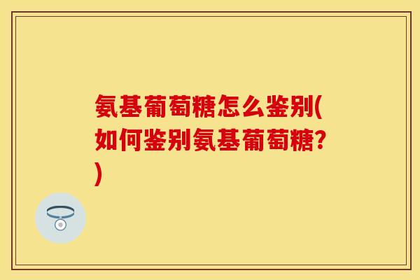 氨基葡萄糖怎么鉴别(如何鉴别氨基葡萄糖？)
