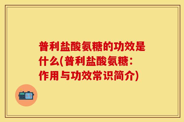 普利盐酸氨糖的功效是什么(普利盐酸氨糖：作用与功效常识简介)