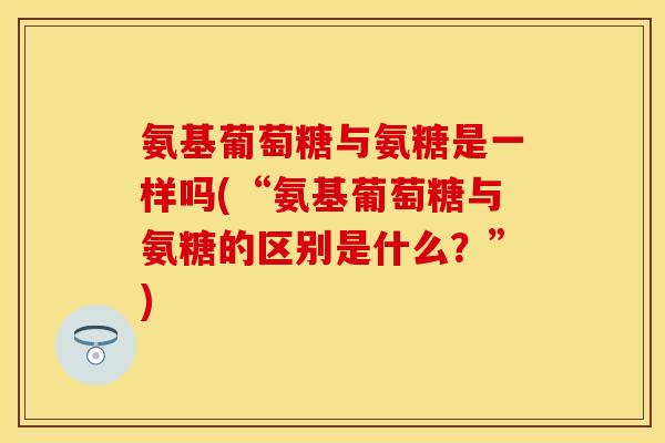 氨基葡萄糖与氨糖是一样吗(“氨基葡萄糖与氨糖的区别是什么？”)