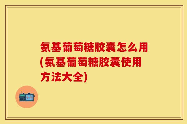 氨基葡萄糖胶囊怎么用(氨基葡萄糖胶囊使用方法大全)