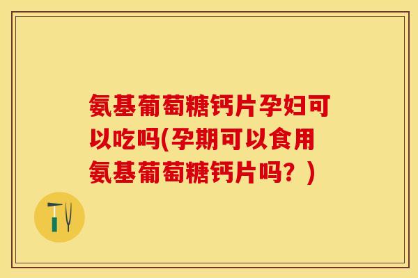 氨基葡萄糖钙片孕妇可以吃吗(孕期可以食用氨基葡萄糖钙片吗？)