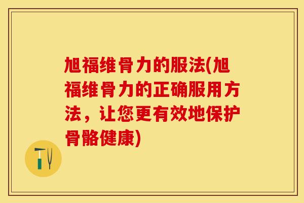 旭福维骨力的服法(旭福维骨力的正确服用方法，让您更有效地保护骨骼健康)