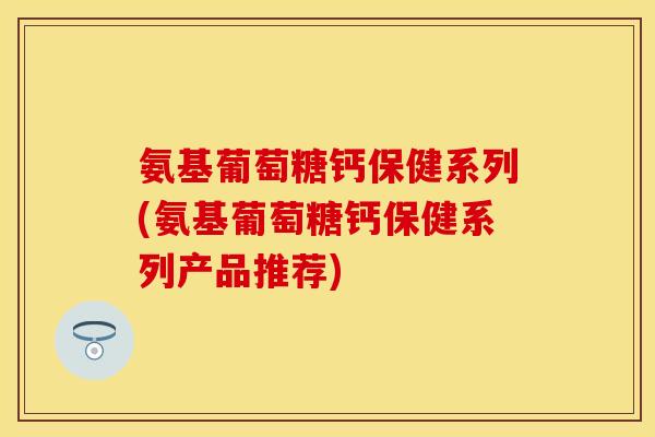 氨基葡萄糖钙保健系列(氨基葡萄糖钙保健系列产品推荐)