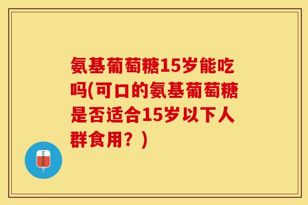 氨基葡萄糖15岁能吃吗(可口的氨基葡萄糖是否适合15岁以下人群食用？)