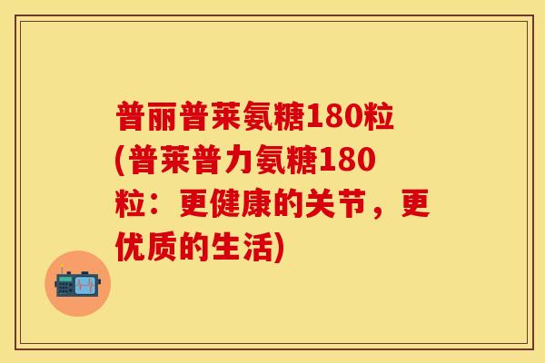普丽普莱氨糖180粒(普莱普力氨糖180粒：更健康的关节，更优质的生活)