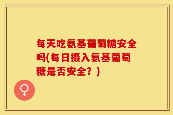 每天吃氨基葡萄糖安全吗(每日摄入氨基葡萄糖是否安全？)