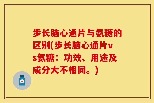 步长脑心通片与氨糖的区别(步长脑心通片vs氨糖：功效、用途及成分大不相同。)