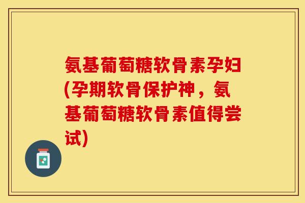 氨基葡萄糖软骨素孕妇(孕期软骨保护神，氨基葡萄糖软骨素值得尝试)