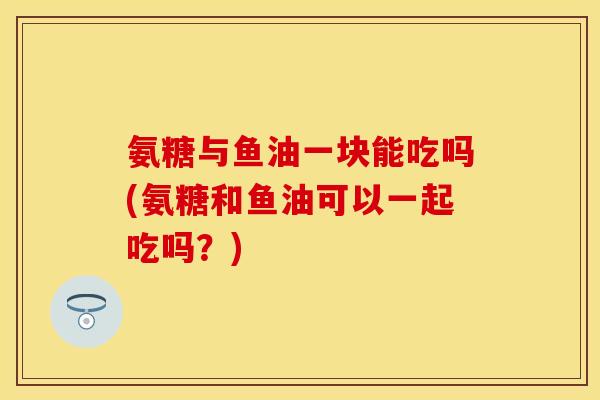 氨糖与鱼油一块能吃吗(氨糖和鱼油可以一起吃吗？)-第1张图片-关节保镖