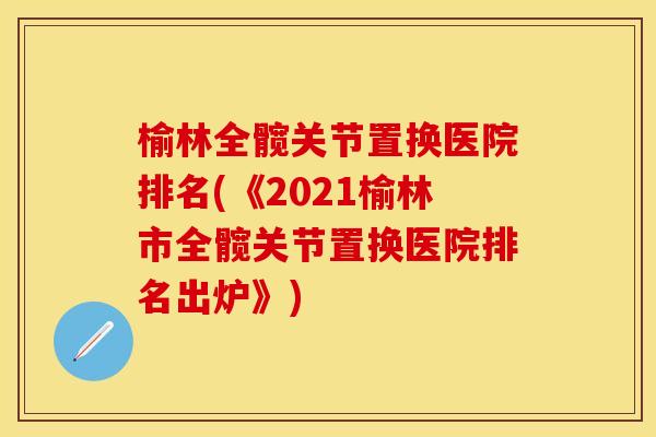 榆林全髋关节置换医院排名(《2021榆林市全髋关节置换医院排名出炉》)