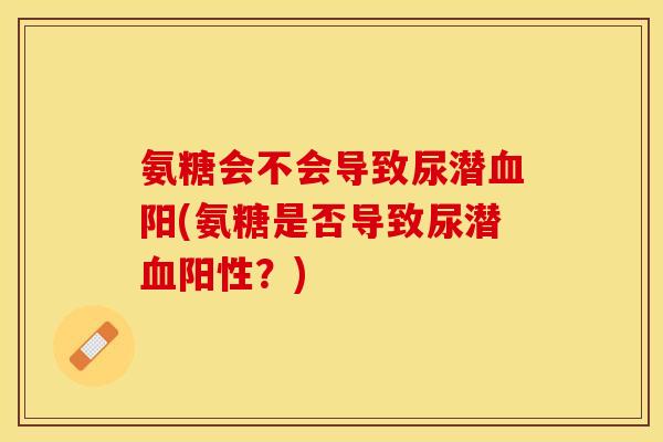 氨糖会不会导致尿潜血阳(氨糖是否导致尿潜血阳性？)