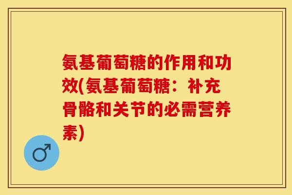 氨基葡萄糖的作用和功效(氨基葡萄糖：补充骨骼和关节的必需营养素)