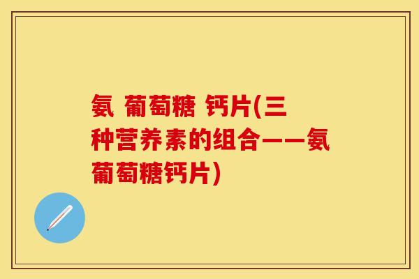 氨 葡萄糖 钙片(三种营养素的组合——氨葡萄糖钙片)