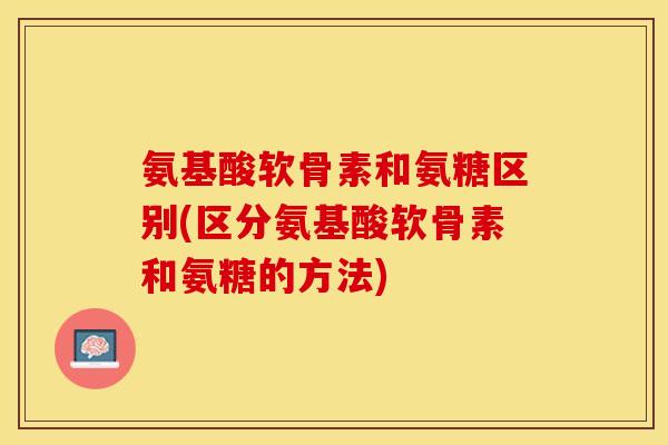 氨基酸软骨素和氨糖区别(区分氨基酸软骨素和氨糖的方法)