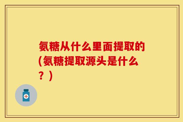 氨糖从什么里面提取的(氨糖提取源头是什么？)