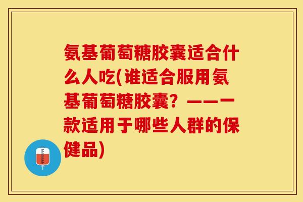 氨基葡萄糖胶囊适合什么人吃(谁适合服用氨基葡萄糖胶囊？——一款适用于哪些人群的保健品)