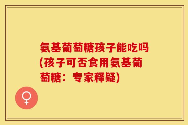 氨基葡萄糖孩子能吃吗(孩子可否食用氨基葡萄糖：专家释疑)