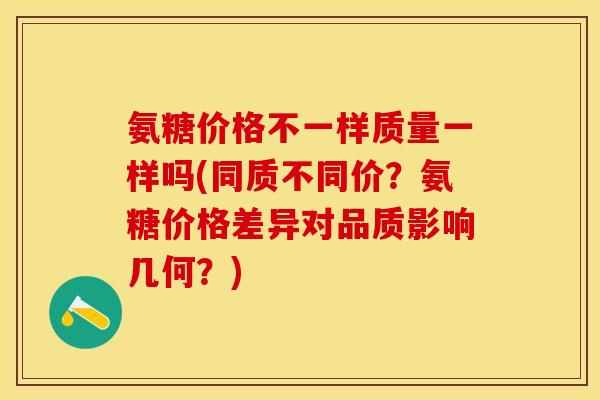 氨糖价格不一样质量一样吗(同质不同价？氨糖价格差异对品质影响几何？)