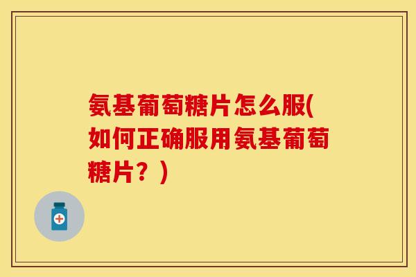 氨基葡萄糖片怎么服(如何正确服用氨基葡萄糖片？)