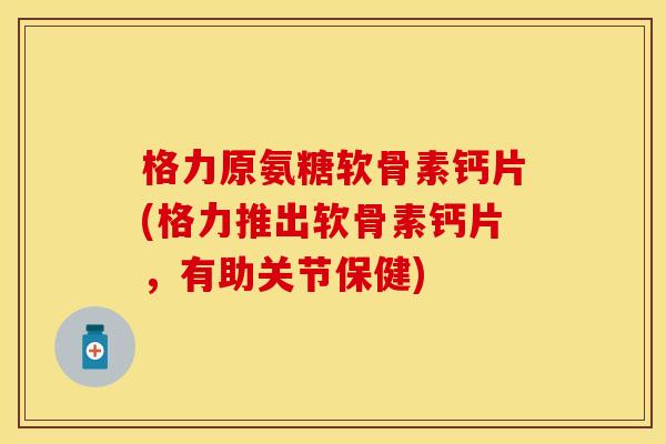 格力原氨糖软骨素钙片(格力推出软骨素钙片，有助关节保健)