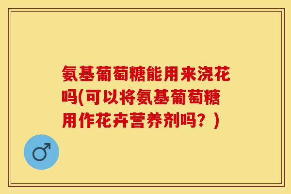 氨基葡萄糖能用来浇花吗(可以将氨基葡萄糖用作花卉营养剂吗？)