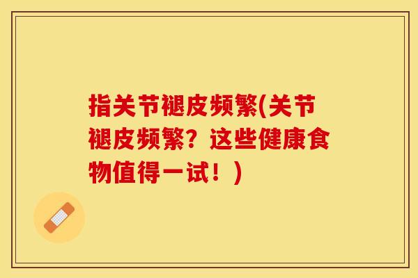 指关节褪皮频繁(关节褪皮频繁？这些健康食物值得一试！)