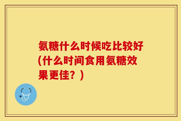 氨糖什么时候吃比较好(什么时间食用氨糖效果更佳？)