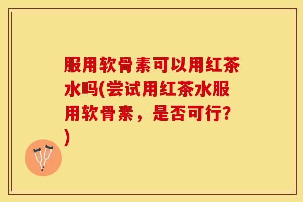 服用软骨素可以用红茶水吗(尝试用红茶水服用软骨素，是否可行？)
