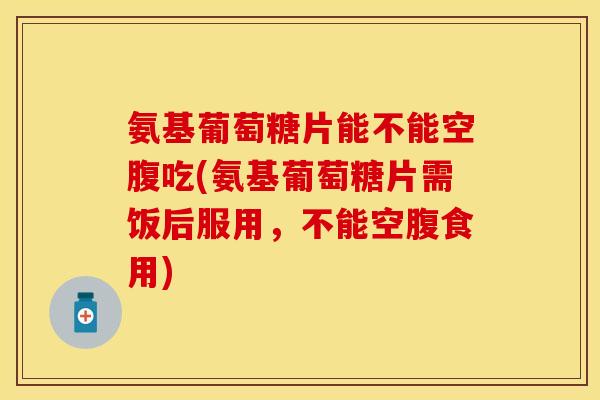 氨基葡萄糖片能不能空腹吃(氨基葡萄糖片需饭后服用，不能空腹食用)