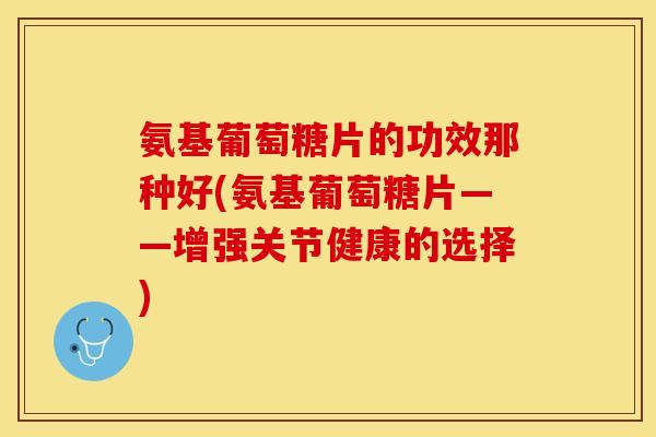 氨基葡萄糖片的功效那种好(氨基葡萄糖片——增强关节健康的选择)
