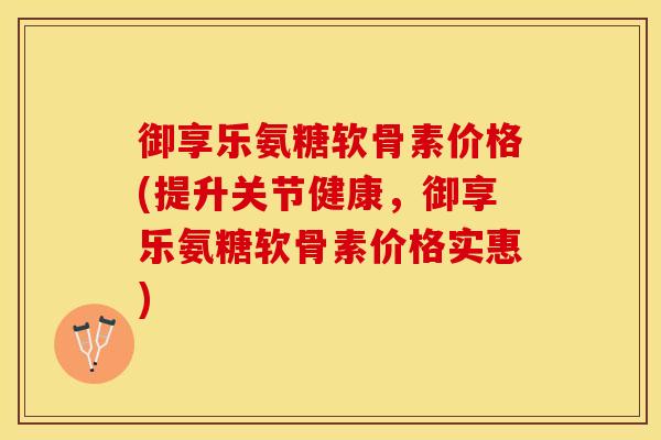 御享乐氨糖软骨素价格(提升关节健康，御享乐氨糖软骨素价格实惠)