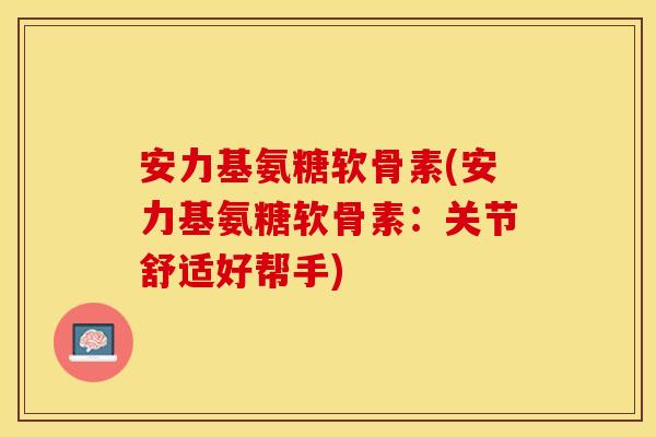 安力基氨糖软骨素(安力基氨糖软骨素：关节舒适好帮手)
