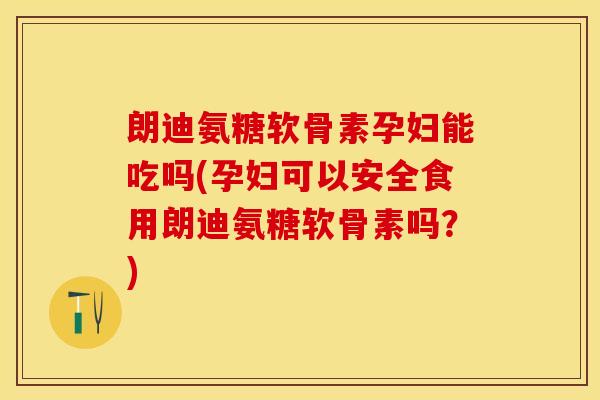 朗迪氨糖软骨素孕妇能吃吗(孕妇可以安全食用朗迪氨糖软骨素吗？)