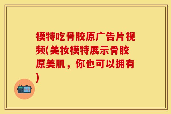 模特吃骨胶原广告片视频(美妆模特展示骨胶原美肌，你也可以拥有)