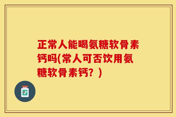 正常人能喝氨糖软骨素钙吗(常人可否饮用氨糖软骨素钙？)