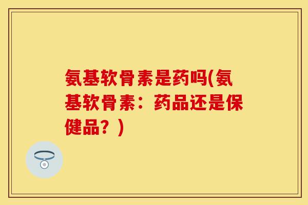 氨基软骨素是药吗(氨基软骨素：药品还是保健品？)