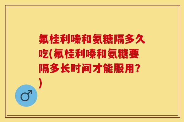 氟桂利嗪和氨糖隔多久吃(氟桂利嗪和氨糖要隔多长时间才能服用？)