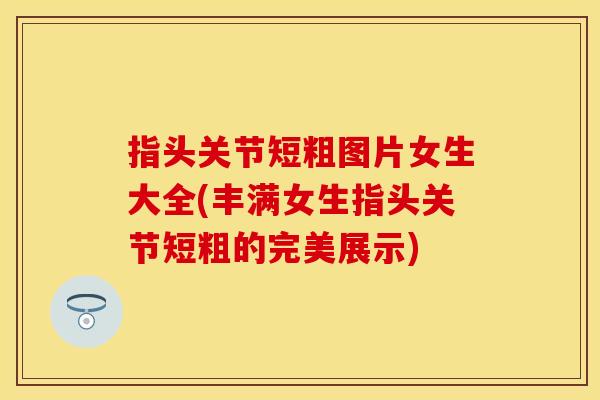 指头关节短粗图片女生大全(丰满女生指头关节短粗的完美展示)